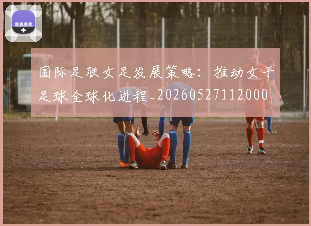 国际足联女足发展策略:推动女子足球全球化进程_20260527112000