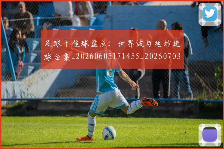 足球十佳球盘点：世界波与绝妙进球合集_20260605171455_20260703182019